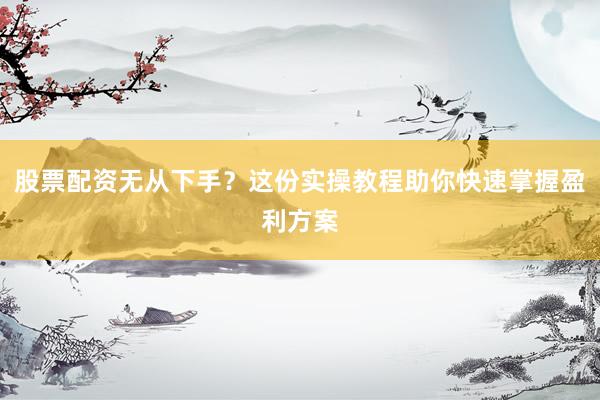 股票配资无从下手？这份实操教程助你快速掌握盈利方案