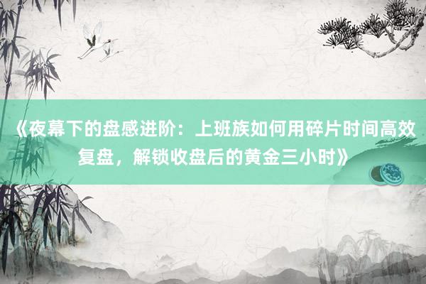 《夜幕下的盘感进阶：上班族如何用碎片时间高效复盘，解锁收盘后的黄金三小时》