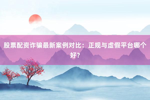股票配资诈骗最新案例对比：正规与虚假平台哪个好？
