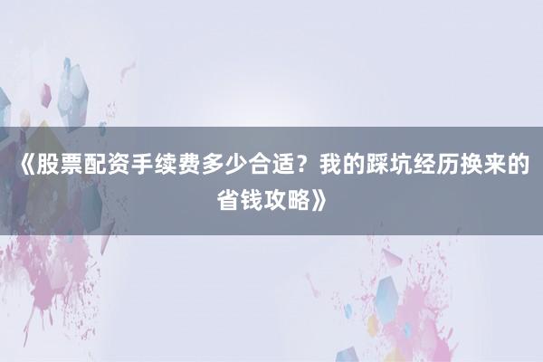 《股票配资手续费多少合适？我的踩坑经历换来的省钱攻略》