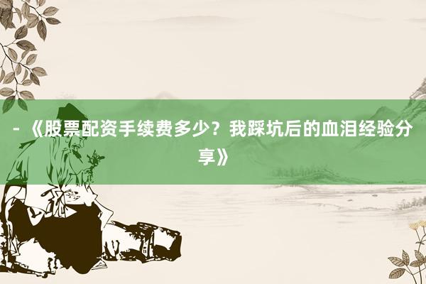 - 《股票配资手续费多少？我踩坑后的血泪经验分享》