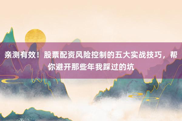亲测有效！股票配资风险控制的五大实战技巧，帮你避开那些年我踩过的坑