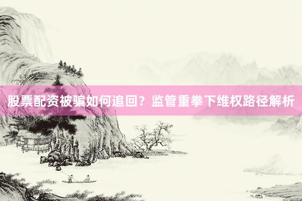 股票配资被骗如何追回？监管重拳下维权路径解析