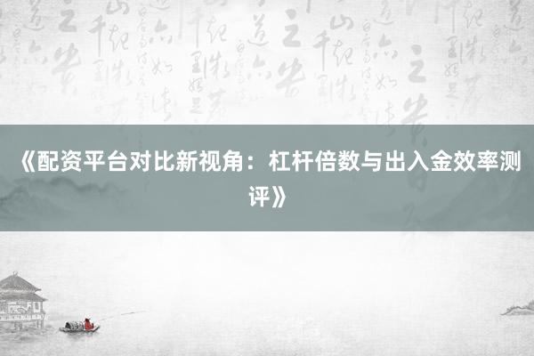 《配资平台对比新视角：杠杆倍数与出入金效率测评》
