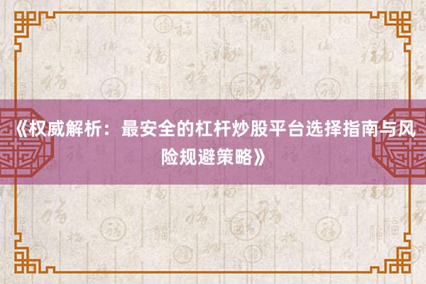 《权威解析：最安全的杠杆炒股平台选择指南与风险规避策略》