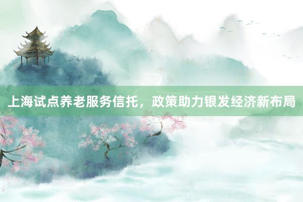 上海试点养老服务信托，政策助力银发经济新布局