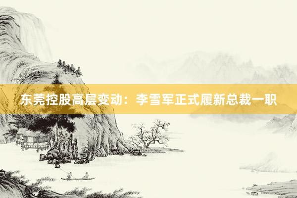 东莞控股高层变动：李雪军正式履新总裁一职