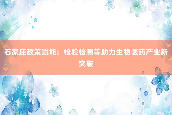 石家庄政策赋能：检验检测等助力生物医药产业新突破