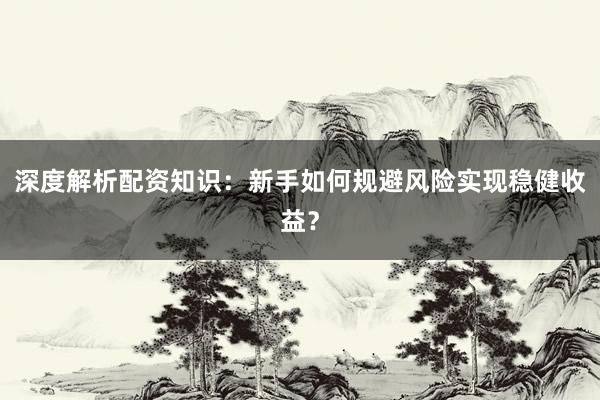 深度解析配资知识：新手如何规避风险实现稳健收益？