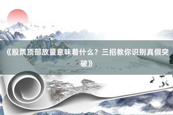 《股票顶部放量意味着什么？三招教你识别真假突破》
