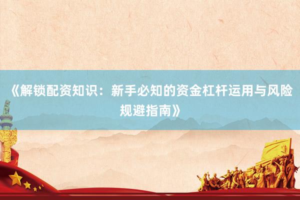 《解锁配资知识：新手必知的资金杠杆运用与风险规避指南》