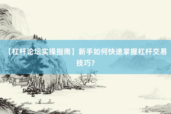 【杠杆论坛实操指南】新手如何快速掌握杠杆交易技巧？