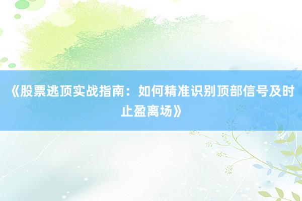 《股票逃顶实战指南：如何精准识别顶部信号及时止盈离场》