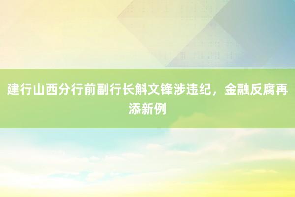 建行山西分行前副行长斛文锋涉违纪，金融反腐再添新例