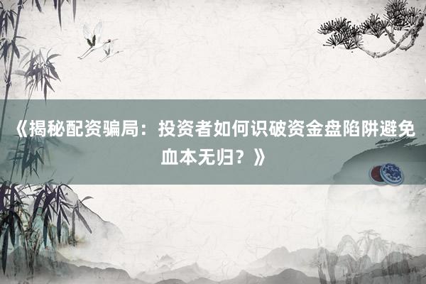 《揭秘配资骗局：投资者如何识破资金盘陷阱避免血本无归？》