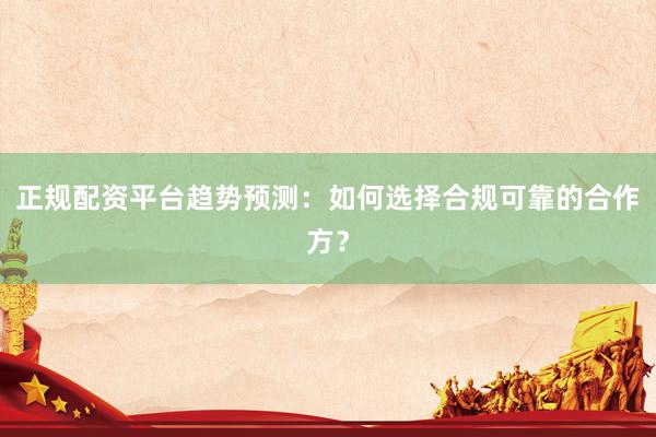 正规配资平台趋势预测：如何选择合规可靠的合作方？