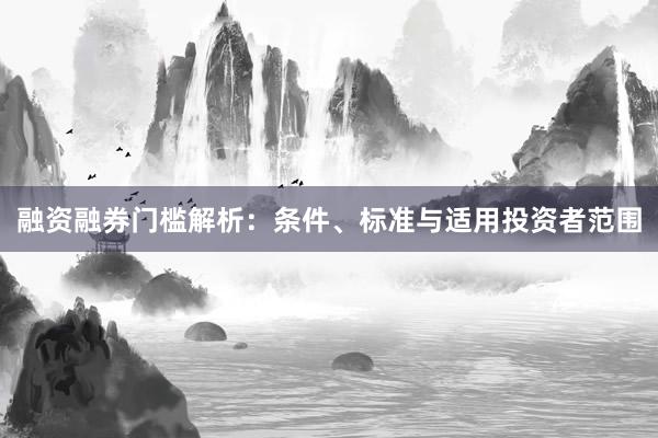 融资融券门槛解析：条件、标准与适用投资者范围