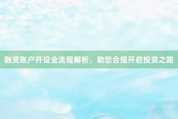 融资账户开设全流程解析，助您合规开启投资之路