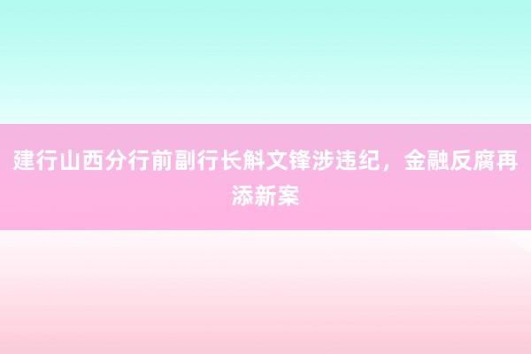 建行山西分行前副行长斛文锋涉违纪，金融反腐再添新案