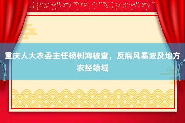 重庆人大农委主任杨树海被查，反腐风暴波及地方农经领域