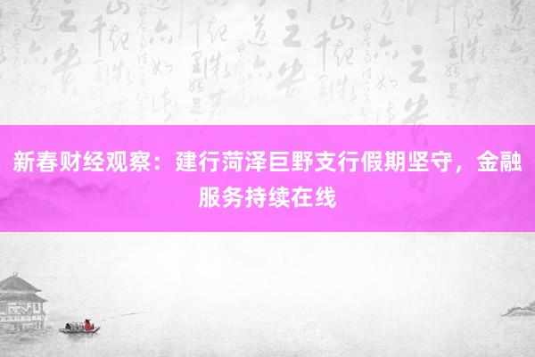 新春财经观察：建行菏泽巨野支行假期坚守，金融服务持续在线
