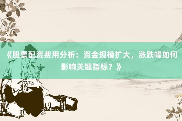 《股票配资费用分析：资金规模扩大，涨跌幅如何影响关键指标？》