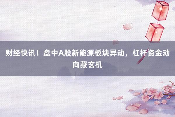 财经快讯！盘中A股新能源板块异动，杠杆资金动向藏玄机