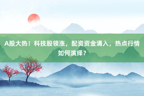 A股大热！科技股领涨，配资资金涌入，热点行情如何演绎？