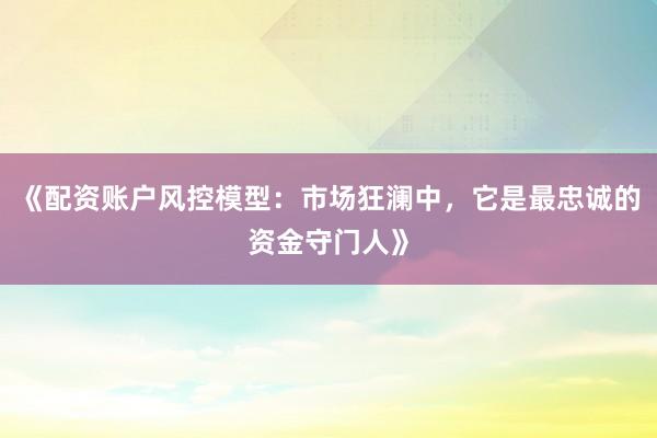 《配资账户风控模型：市场狂澜中，它是最忠诚的资金守门人》