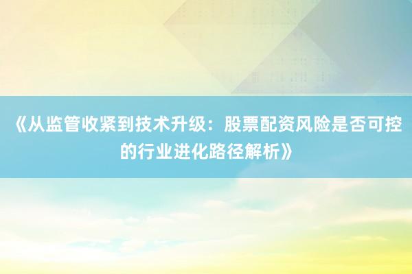 《从监管收紧到技术升级：股票配资风险是否可控的行业进化路径解析》