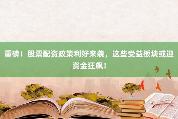 重磅！股票配资政策利好来袭，这些受益板块或迎资金狂飙！