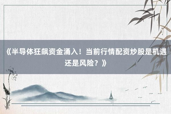 《半导体狂飙资金涌入！当前行情配资炒股是机遇还是风险？》