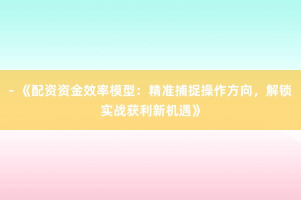 - 《配资资金效率模型：精准捕捉操作方向，解锁实战获利新机遇》