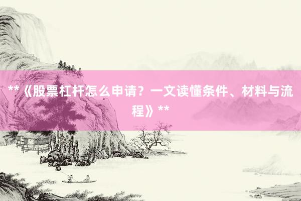 **《股票杠杆怎么申请？一文读懂条件、材料与流程》**