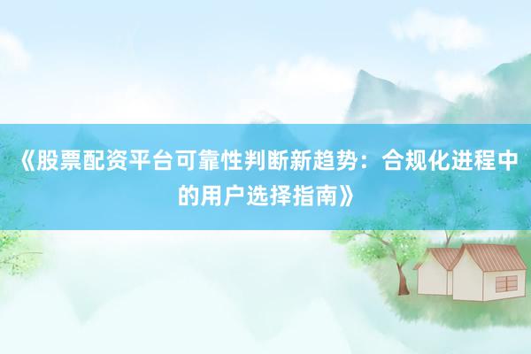 《股票配资平台可靠性判断新趋势：合规化进程中的用户选择指南》