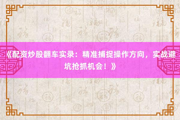 《配资炒股翻车实录：精准捕捉操作方向，实战避坑抢抓机会！》