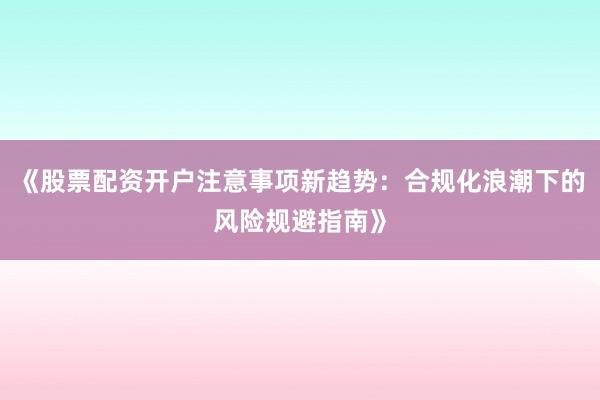 《股票配资开户注意事项新趋势：合规化浪潮下的风险规避指南》