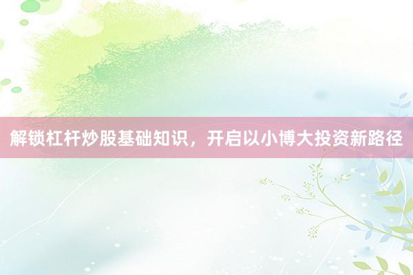 解锁杠杆炒股基础知识，开启以小博大投资新路径