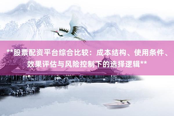 **股票配资平台综合比较：成本结构、使用条件、效果评估与风险控制下的选择逻辑**