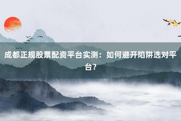 成都正规股票配资平台实测：如何避开陷阱选对平台？