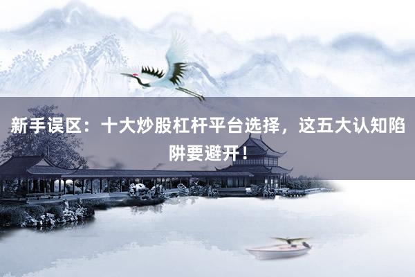 新手误区：十大炒股杠杆平台选择，这五大认知陷阱要避开！